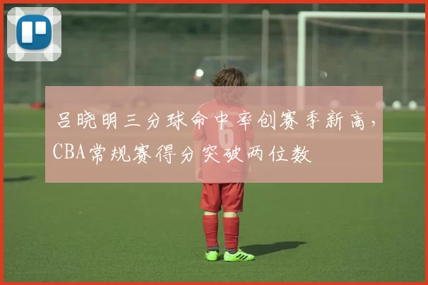 吕晓明三分球命中率创赛季新高,CBA常规赛得分突破两位数