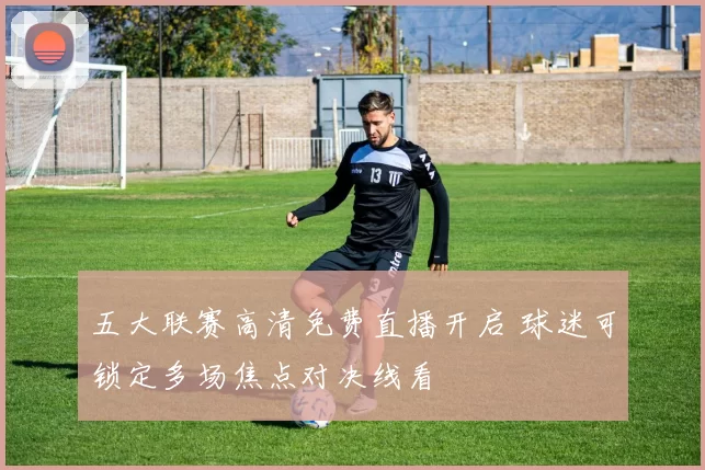 五大联赛高清免费直播开启 球迷可锁定多场焦点对决线看