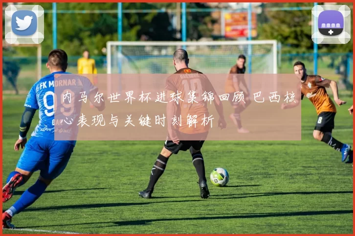 内马尔世界杯进球集锦回顾 巴西核心表现与关键时刻解析