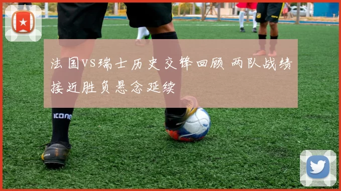 法国vs瑞士历史交锋回顾 两队战绩接近胜负悬念延续