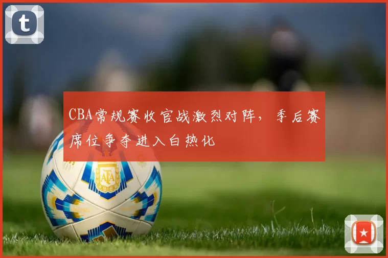 CBA常规赛收官战激烈对阵，季后赛席位争夺进入白热化