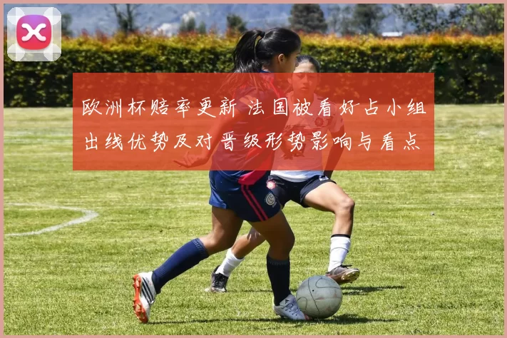 欧洲杯赔率更新 法国被看好占小组出线优势及对晋级形势影响与看点