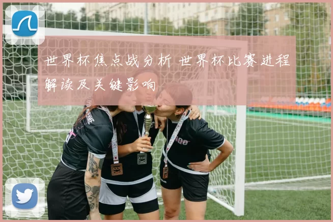 世界杯焦点战分析 世界杯比赛进程解读及关键影响