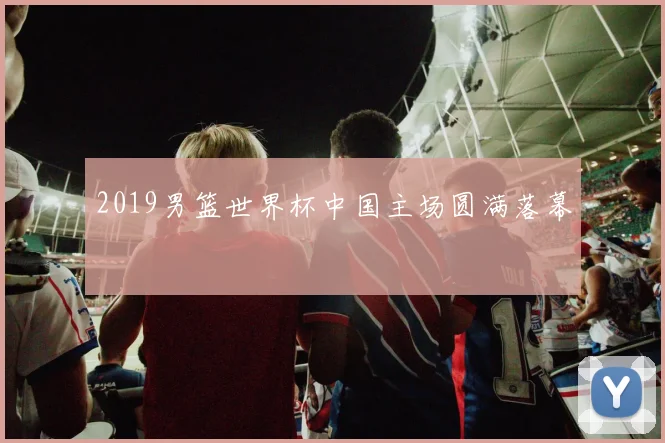2019男篮世界杯中国主场圆满落幕