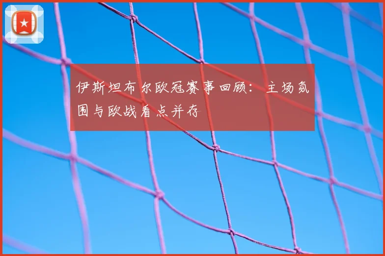 伊斯坦布尔欧冠赛事回顾：主场氛围与欧战看点并存