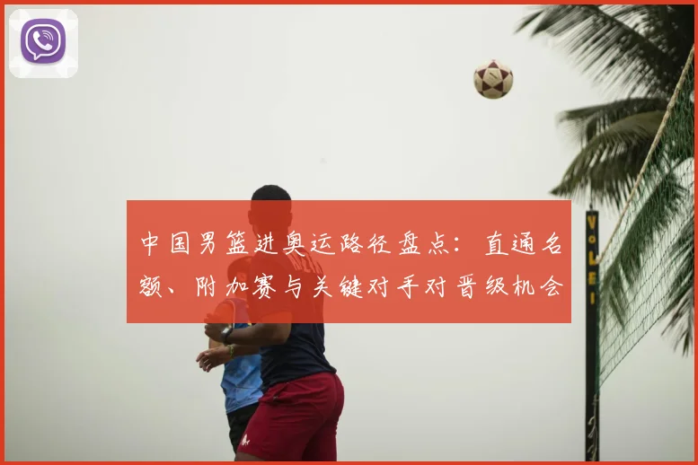 中国男篮进奥运路径盘点：直通名额、附加赛与关键对手对晋级机会影响