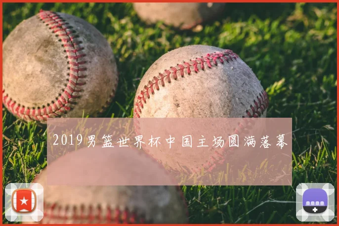 2019男篮世界杯中国主场圆满落幕