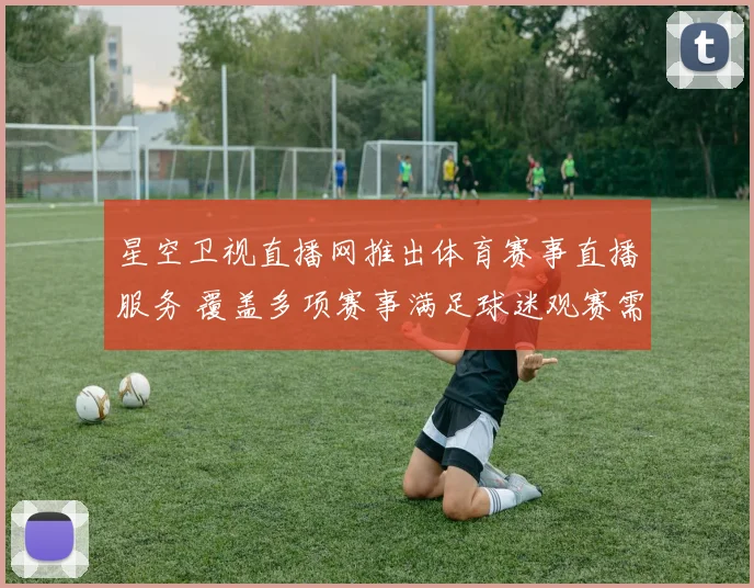 星空卫视直播网推出体育赛事直播服务 覆盖多项赛事满足球迷观赛需求