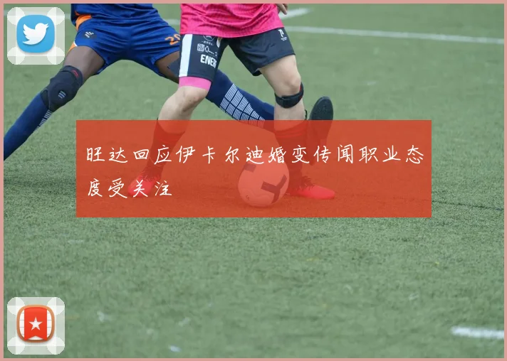 旺达回应伊卡尔迪婚变传闻职业态度受关注