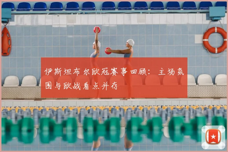 伊斯坦布尔欧冠赛事回顾：主场氛围与欧战看点并存