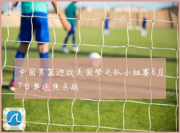 中国男篮迎战美国梦之队小组赛8月7日奥运焦点战