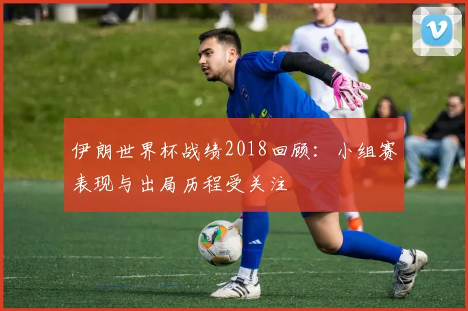 伊朗世界杯战绩2018回顾：小组赛表现与出局历程受关注