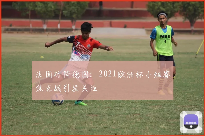 法国对阵德国：2021欧洲杯小组赛焦点战引发关注
