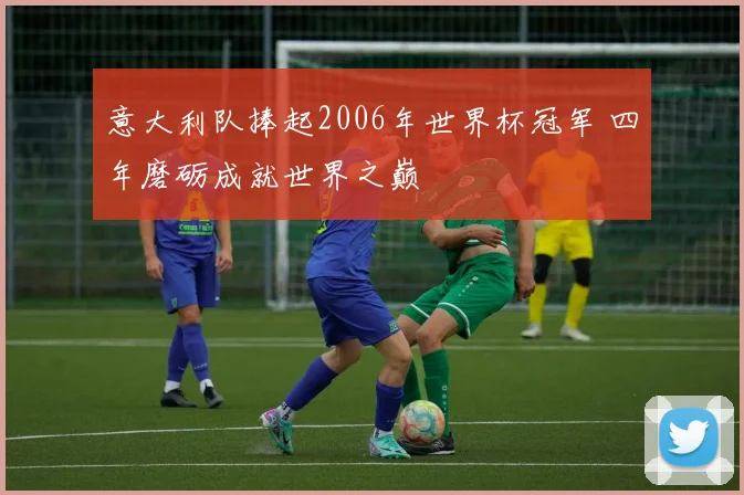 意大利队捧起2006年世界杯冠军 四年磨砺成就世界之巅